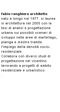 Casella di testo: fabio ranghiero architettonato a lonigo nel 1977. si laurea in architettura nel 2005 con la tesi di analisi e progettazione urbana sui possibili scenari di sviluppo nelle aree di martellago, pianiga e mestre tramite limpiego della densit socio-residenziale. Collabora con diversi studi di progettazione nel vicentino lavorando a progetti di ambito residenziale e urbanistico.. 