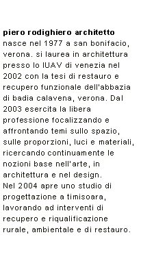 Casella di testo: piero rodighiero architettonasce nel 1977 a san bonifacio, verona. si laurea in architettura presso lo IUAV di venezia nel 2002 con la tesi di restauro e recupero funzionale dellabbazia di badia calavena, verona. Dal 2003 esercita la libera professione focalizzando e affrontando temi sullo spazio, sulle proporzioni, luci e materiali, ricercando continuamente le nozioni base nellarte, in architettura e nel design. Nel 2004 apre uno studio di progettazione a timisoara, lavorando ad interventi di recupero e riqualificazione rurale, ambientale e di restauro. 