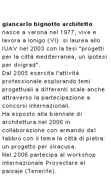 Casella di testo: giancarlo bignotto architettonasce a verona nel 1977, vive e lavora a lonigo (VI). si laurea allo IUAV nel 2003 con la tesi progetti per la citt mediterranea, un ipotesi per dvigrad. Dal 2005 esercita l'attivit professionale esplorando temi progettuali a differenti scale anche attraverso la partecipazione a concorsi internazionali. Ha esposto alla biennale di architettura nel 2006 in collaborazione con armando dal fabbro con il tema la citt di pietra: un progetto per siracusa. Nel 2006 partecipa al workshop internazionale Proyectare el paisaje (Tenerife).